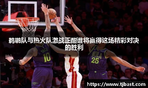鹈鹕队与热火队激战正酣谁将赢得这场精彩对决的胜利